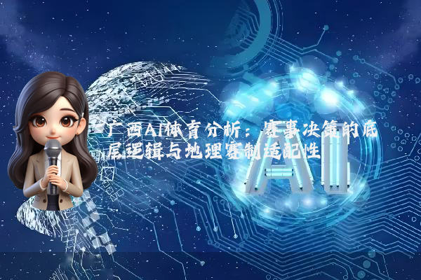 广西AI体育分析：赛事决策的底层逻辑与地理赛制适配性